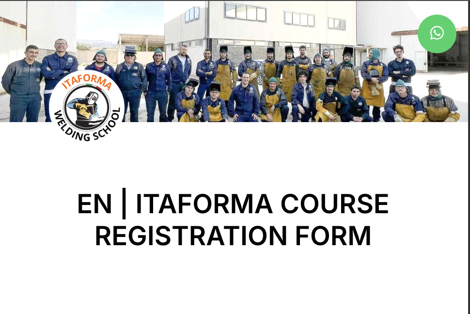 Corsi di saldatura ad Elettrodo, Filo Continuo, TIG. Corsi di Carpentiere, Tubista, Lettura Disegno Tecnico Meccanico. ITAFORMA - Corsi di Saldatura Metalmeccanica | EN | ITAFORMA Course Registration Form 1 ITAFORMA - Corsi di Saldatura Metalmeccanica | EN ITAFORMA COURSE REGISTRATION FORM | Scuola ItaForma | Corso Saldatura